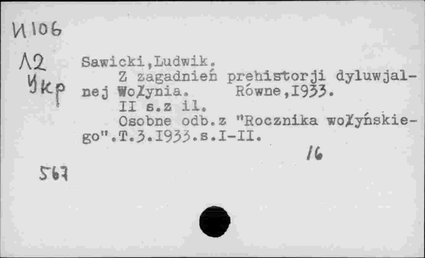 ﻿
Л2.
Sawicki,Ludwik.
Z zagadnien prehistorji dyluwjal-nej Wo/ynia. R6wnetl953*
II s.z il.
Osobne odb.z "Rocznika wo/ynskie-go".T.3.I933.s.I-II.
/С
гы